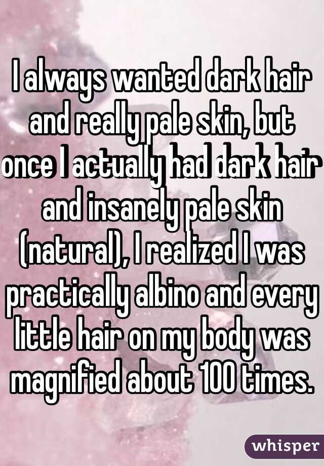 I always wanted dark hair and really pale skin, but once I actually had dark hair and insanely pale skin (natural), I realized I was practically albino and every little hair on my body was magnified about 100 times. 