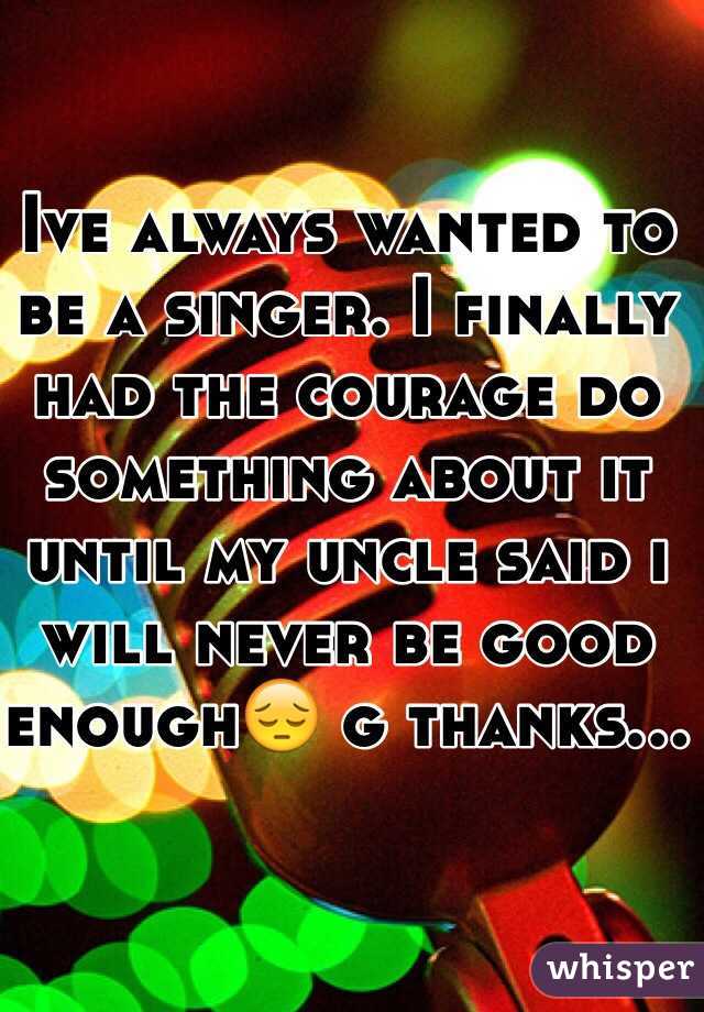 Ive always wanted to be a singer. I finally had the courage do something about it until my uncle said i will never be good enough😔 g thanks...