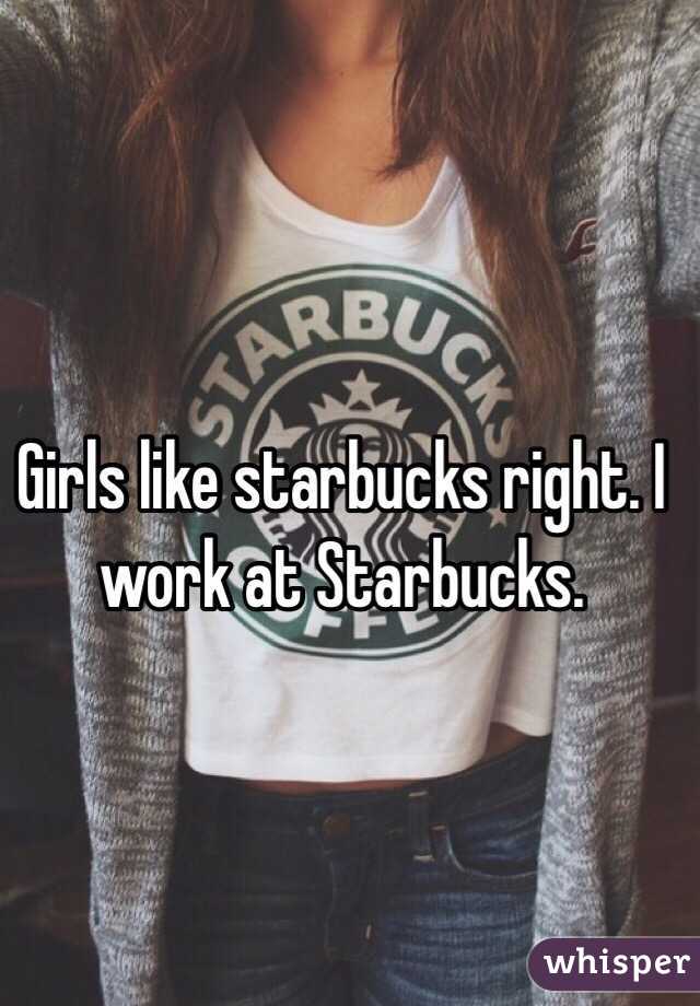 Girls like starbucks right. I work at Starbucks. 