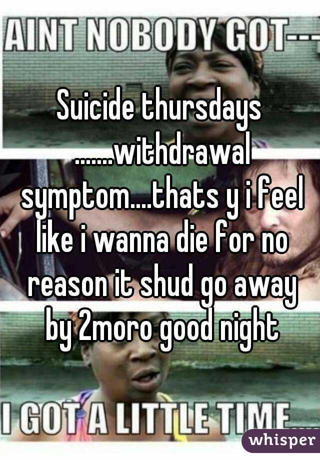 Suicide thursdays .......withdrawal symptom....thats y i feel like i wanna die for no reason it shud go away by 2moro good night