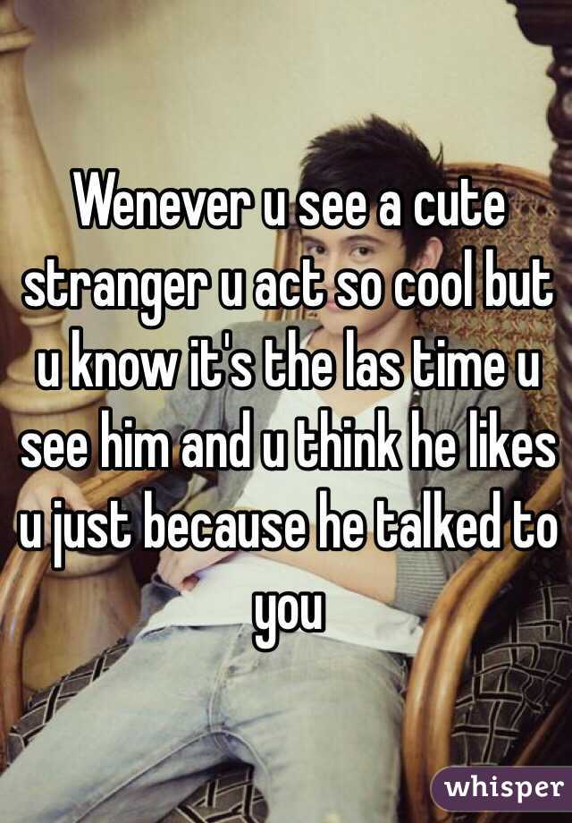 Wenever u see a cute stranger u act so cool but u know it's the las time u see him and u think he likes u just because he talked to you
