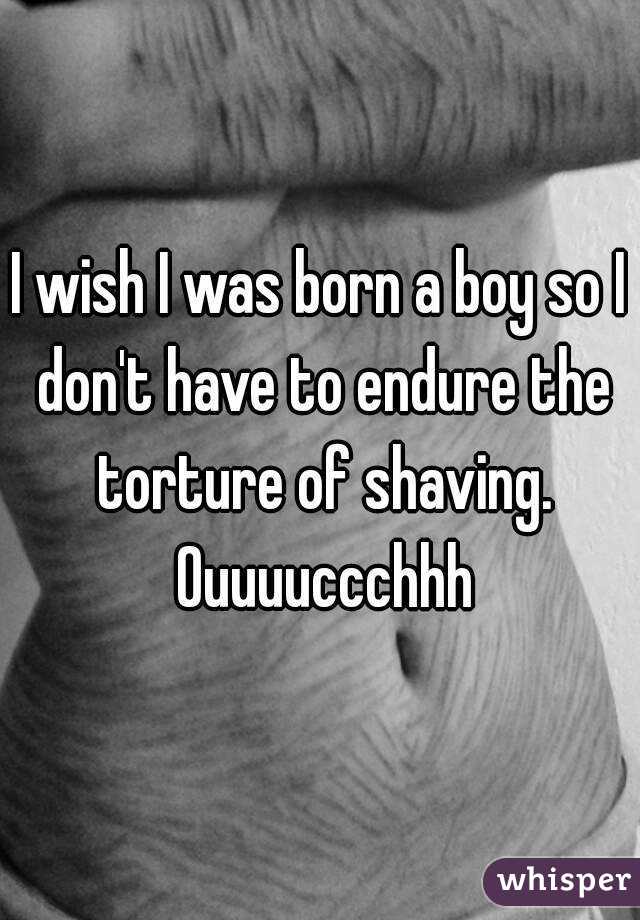 I wish I was born a boy so I don't have to endure the torture of shaving. Ouuuuccchhh