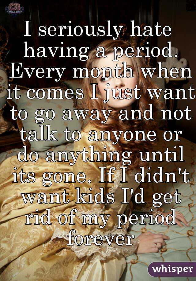 I seriously hate having a period. Every month when it comes I just want to go away and not talk to anyone or do anything until its gone. If I didn't want kids I'd get rid of my period forever