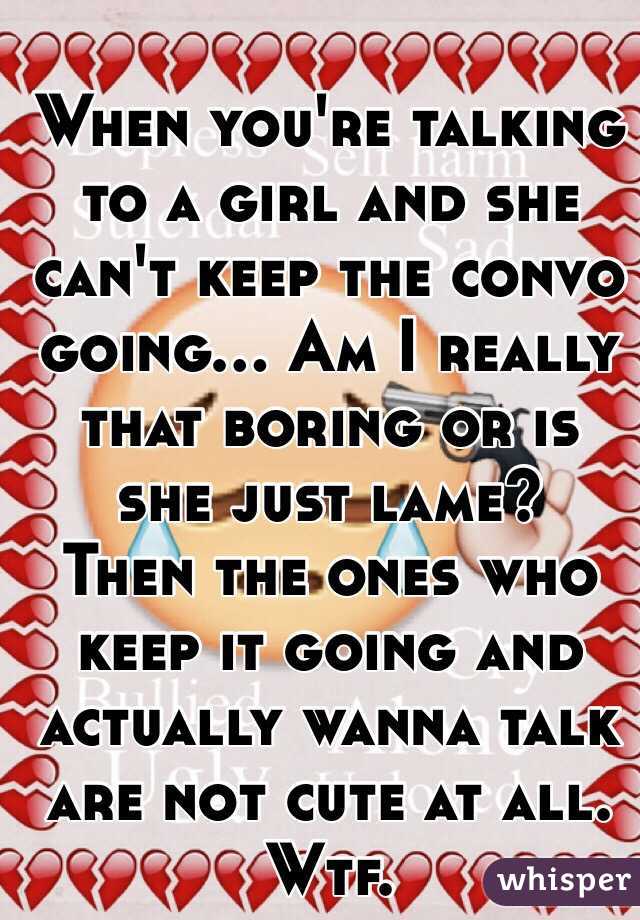 When you're talking to a girl and she can't keep the convo going... Am I really that boring or is she just lame? 
Then the ones who keep it going and actually wanna talk are not cute at all. Wtf. 