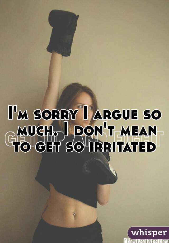 I'm sorry I argue so much. I don't mean to get so irritated 