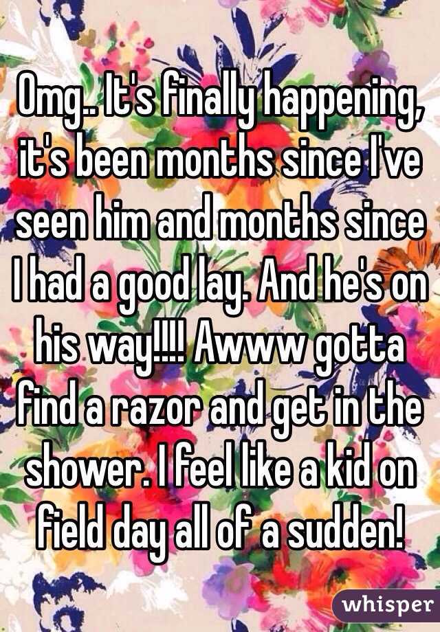 Omg.. It's finally happening, it's been months since I've seen him and months since I had a good lay. And he's on his way!!!! Awww gotta find a razor and get in the shower. I feel like a kid on field day all of a sudden!