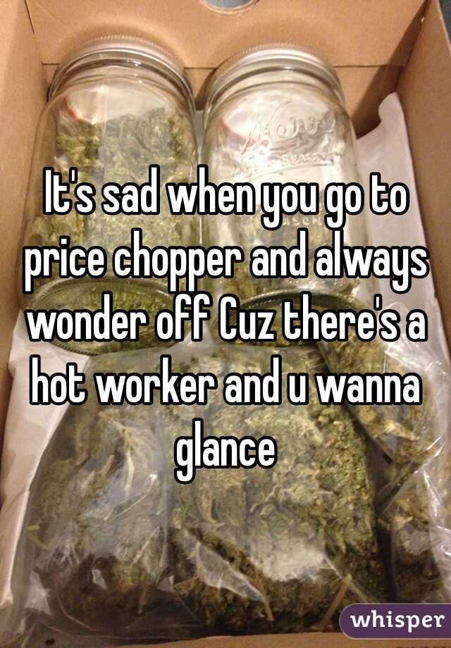 It's sad when you go to price chopper and always wonder off Cuz there's a hot worker and u wanna glance 