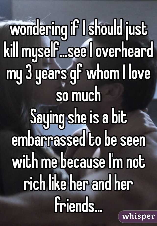 wondering if I should just kill myself...see I overheard my 3 years gf whom I love so much 
Saying she is a bit embarrassed to be seen with me because I'm not rich like her and her friends...