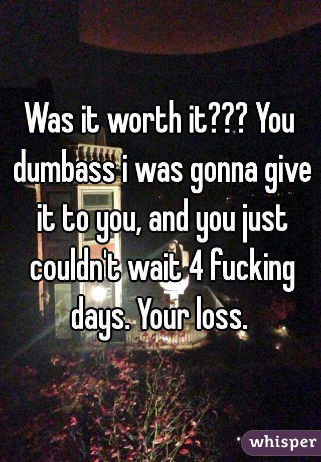 Was it worth it??? You dumbass i was gonna give it to you, and you just couldn't wait 4 fucking days. Your loss. 