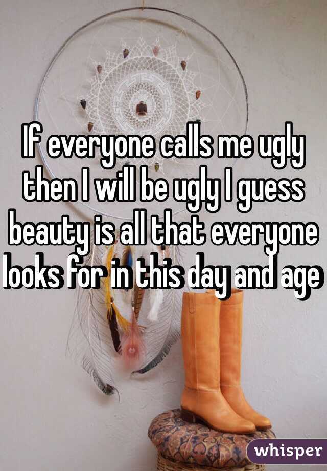 If everyone calls me ugly then I will be ugly I guess beauty is all that everyone looks for in this day and age 