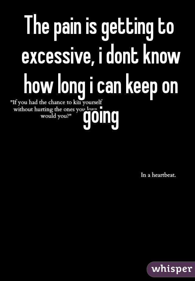 The pain is getting to excessive, i dont know how long i can keep on going