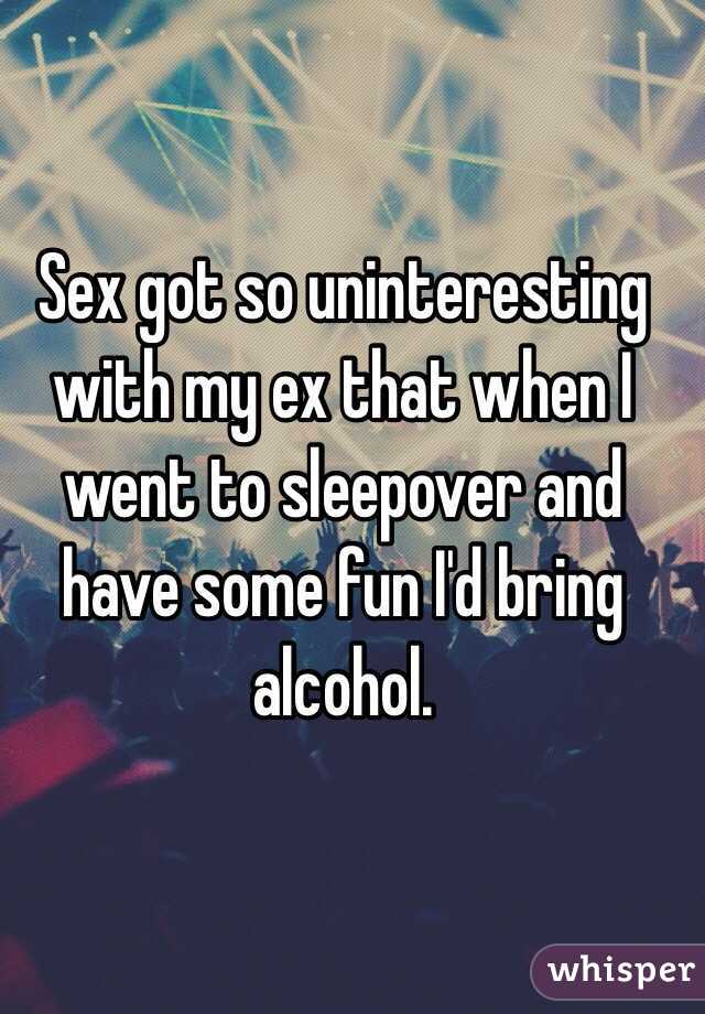 Sex got so uninteresting with my ex that when I went to sleepover and have some fun I'd bring alcohol.