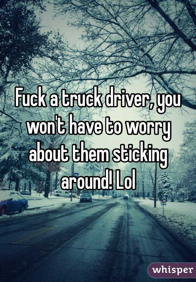 Fuck a truck driver, you won't have to worry about them sticking around! Lol