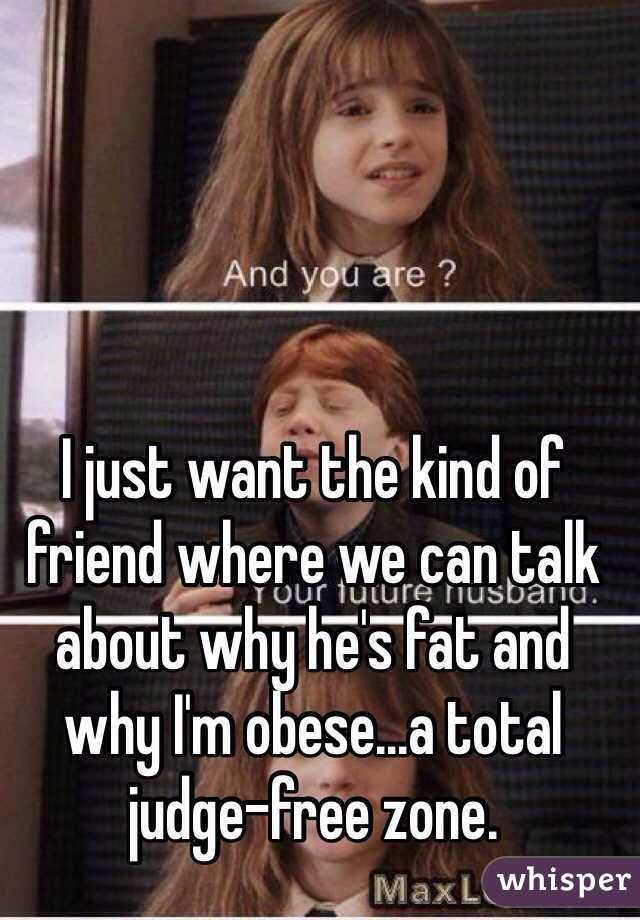 I just want the kind of friend where we can talk about why he's fat and why I'm obese...a total judge-free zone. 