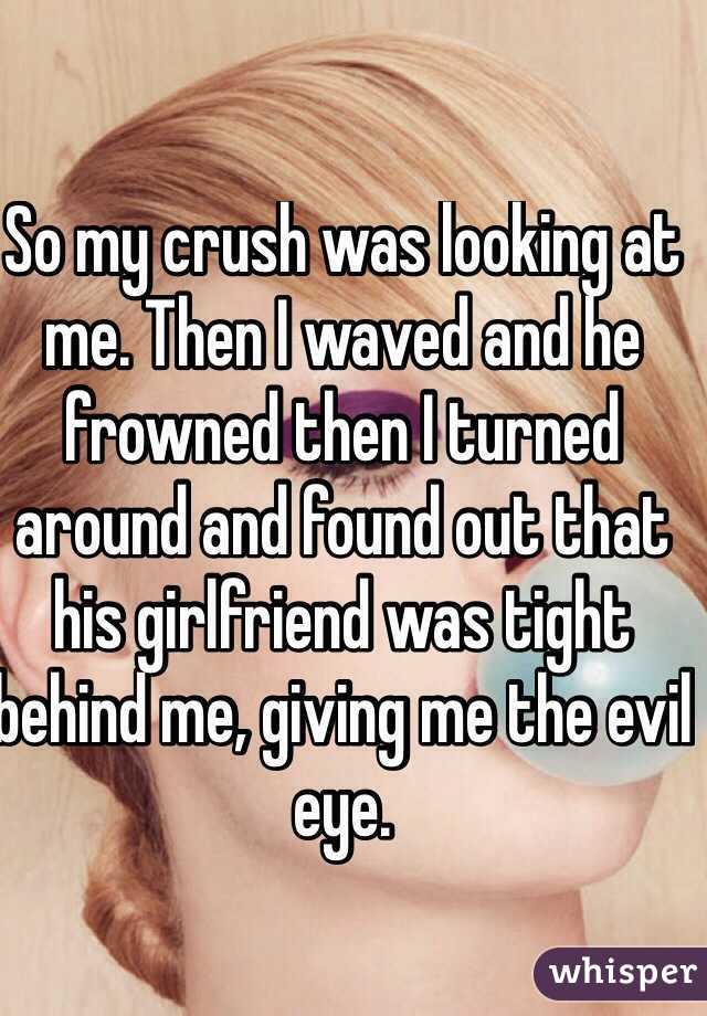 So my crush was looking at me. Then I waved and he frowned then I turned around and found out that his girlfriend was tight behind me, giving me the evil eye.
