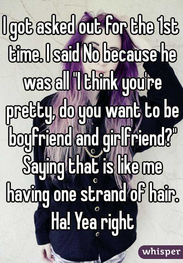 I got asked out for the 1st time. I said No because he was all "I think you're pretty, do you want to be boyfriend and girlfriend?" Saying that is like me having one strand of hair. Ha! Yea right