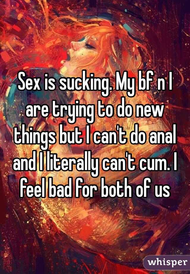 Sex is sucking. My bf n I are trying to do new things but I can't do anal and I literally can't cum. I feel bad for both of us 