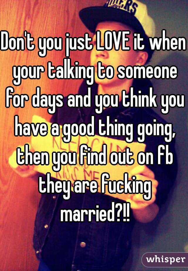 Don't you just LOVE it when your talking to someone for days and you think you have a good thing going, then you find out on fb they are fucking married?!!