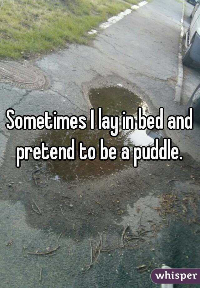 Sometimes I lay in bed and pretend to be a puddle. 