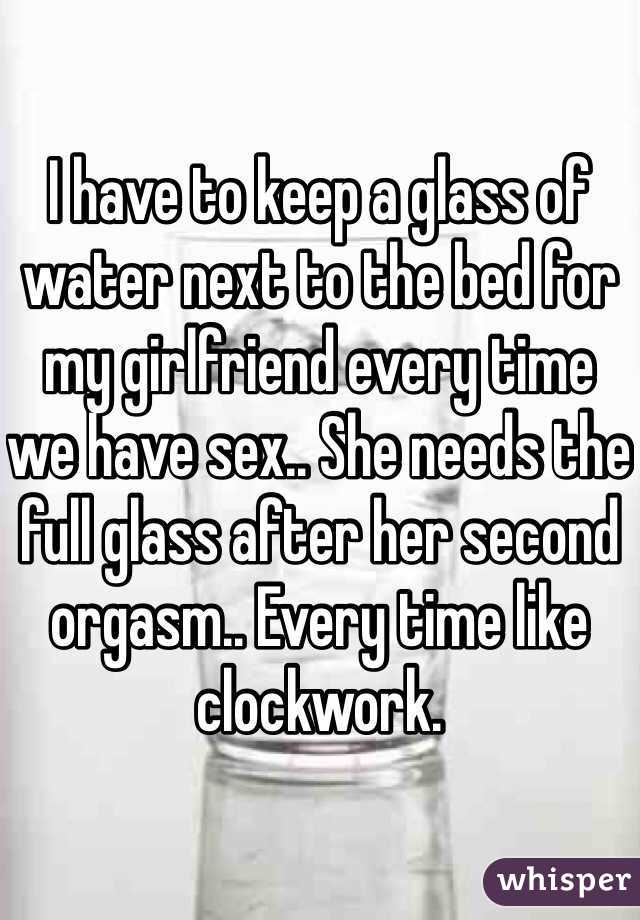 I have to keep a glass of water next to the bed for my girlfriend every time we have sex.. She needs the full glass after her second orgasm.. Every time like clockwork.