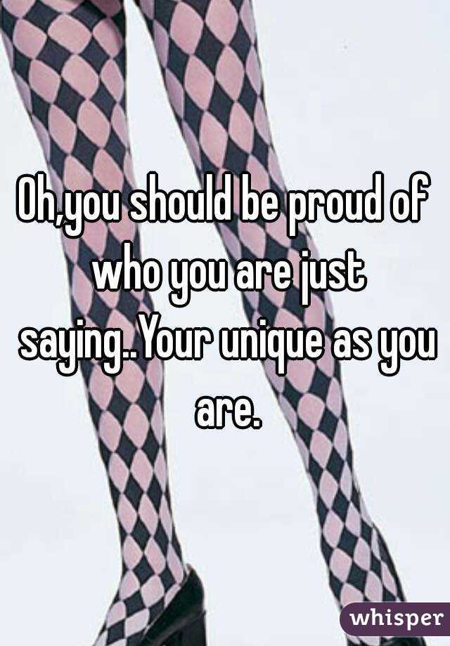 Oh,you should be proud of who you are just saying..Your unique as you are.