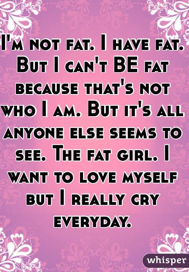 I'm not fat. I have fat. But I can't BE fat because that's not who I am. But it's all anyone else seems to see. The fat girl. I want to love myself but I really cry everyday.