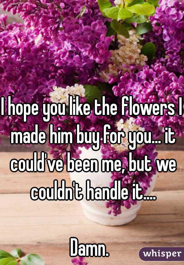 I hope you like the flowers I made him buy for you... it could've been me, but we couldn't handle it....

Damn. 