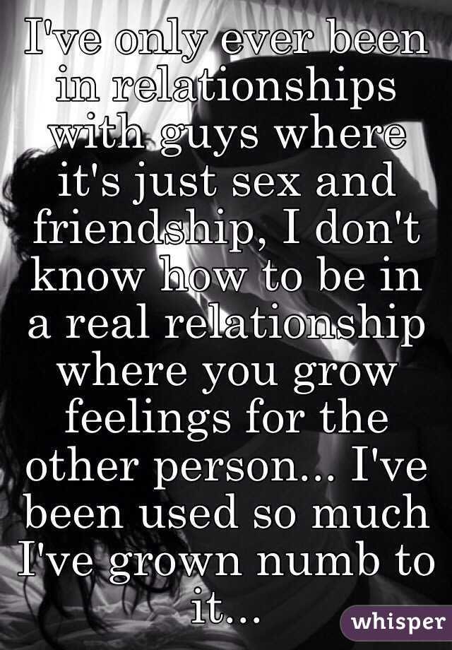 I've only ever been in relationships with guys where it's just sex and friendship, I don't know how to be in a real relationship where you grow feelings for the other person... I've been used so much I've grown numb to it...