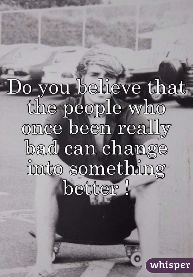 Do you believe that the people who once been really bad can change into something better ! 