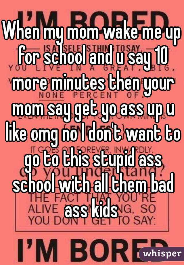 When my mom wake me up for school and u say 10 more minutes then your mom say get yo ass up u like omg no I don't want to go to this stupid ass school with all them bad ass kids 