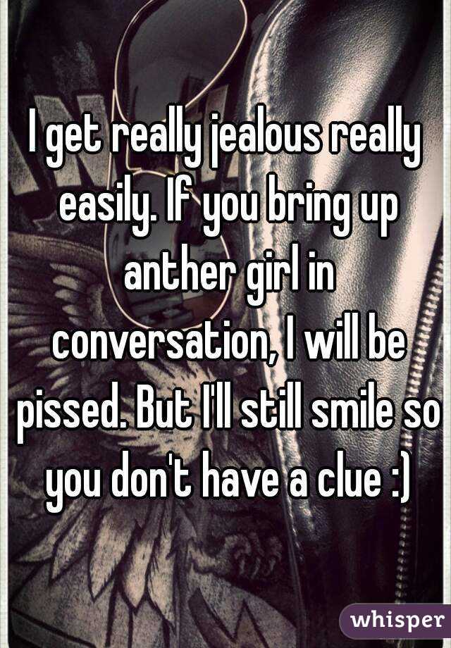 I get really jealous really easily. If you bring up anther girl in conversation, I will be pissed. But I'll still smile so you don't have a clue :)