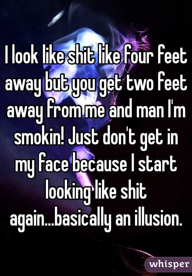 I look like shit like four feet away but you get two feet away from me and man I'm smokin! Just don't get in my face because I start looking like shit again...basically an illusion. 