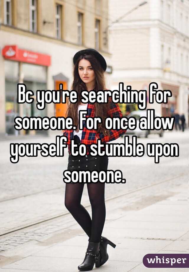 Bc you're searching for someone. For once allow yourself to stumble upon someone. 