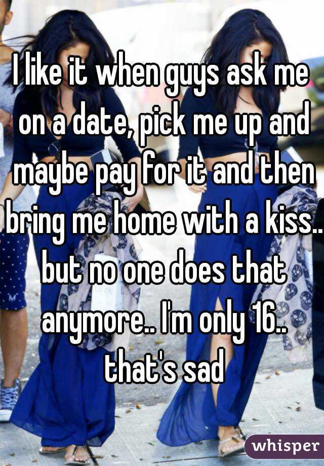 I like it when guys ask me on a date, pick me up and maybe pay for it and then bring me home with a kiss.. but no one does that anymore.. I'm only 16.. that's sad