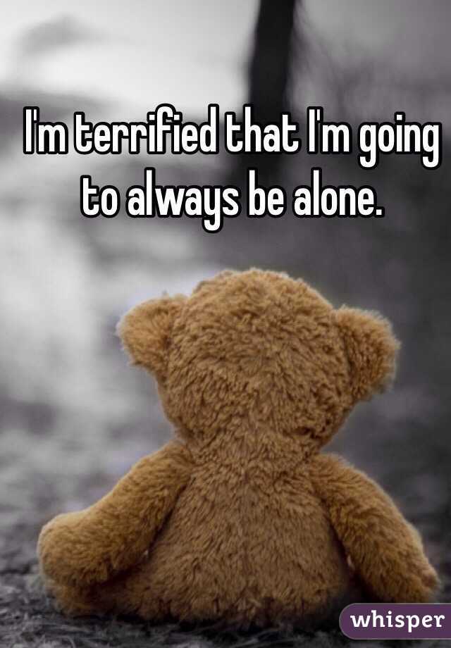 I'm terrified that I'm going to always be alone.