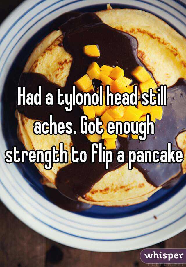 Had a tylonol head still aches. Got enough strength to flip a pancake