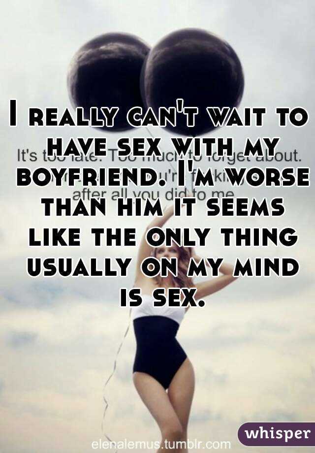 I really can't wait to have sex with my boyfriend. I'm worse than him it seems like the only thing usually on my mind is sex.