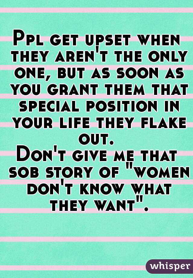 Ppl get upset when they aren't the only one, but as soon as you grant them that special position in your life they flake out. 
Don't give me that sob story of "women don't know what they want".

