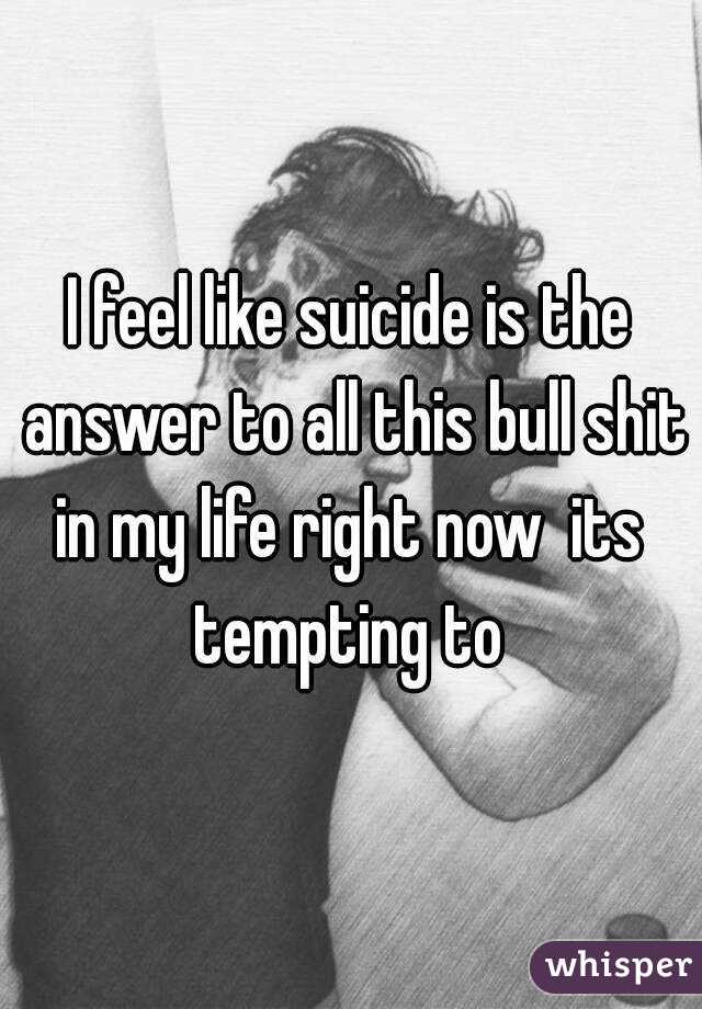 I feel like suicide is the answer to all this bull shit in my life right now  its  tempting to 