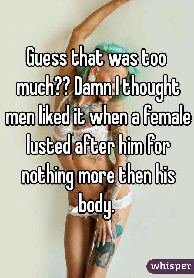 Guess that was too much?? Damn I thought men liked it when a female lusted after him for nothing more then his body. 