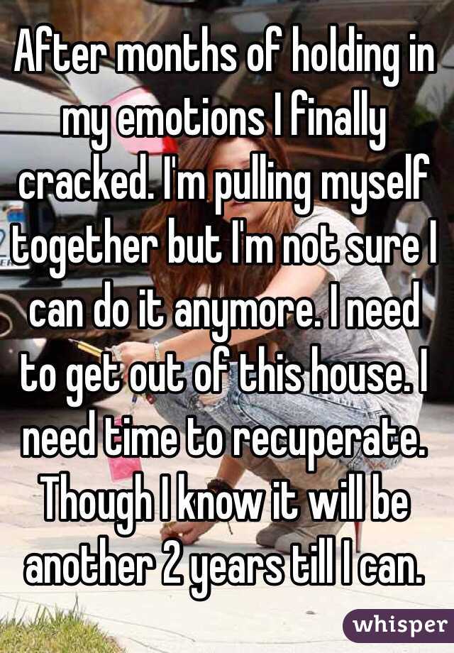 After months of holding in my emotions I finally cracked. I'm pulling myself together but I'm not sure I can do it anymore. I need to get out of this house. I need time to recuperate. Though I know it will be another 2 years till I can. 