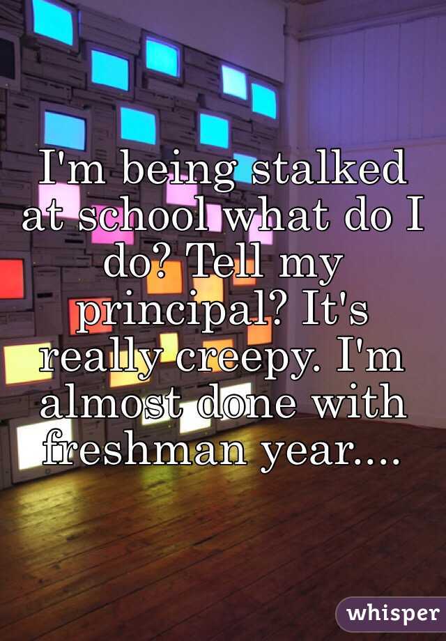 I'm being stalked at school what do I do? Tell my principal? It's really creepy. I'm almost done with freshman year....