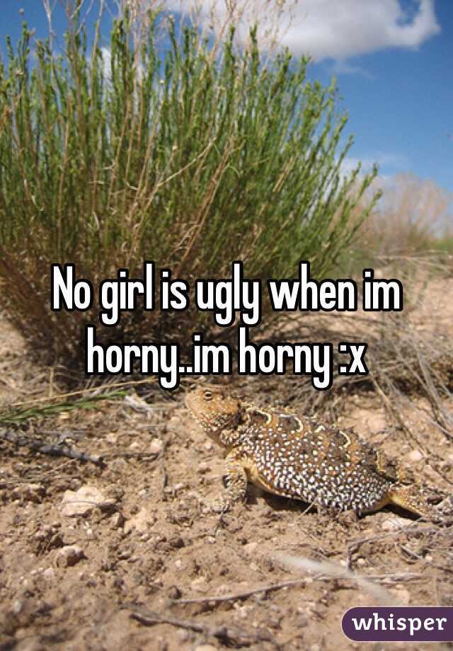 No girl is ugly when im horny..im horny :x