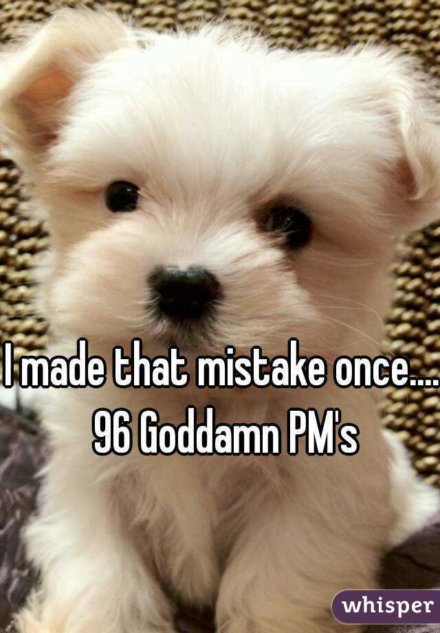 I made that mistake once.... 96 Goddamn PM's