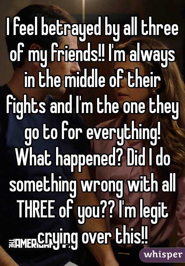 I feel betrayed by all three of my friends!! I'm always in the middle of their fights and I'm the one they go to for everything! What happened? Did I do something wrong with all THREE of you?? I'm legit crying over this!! 