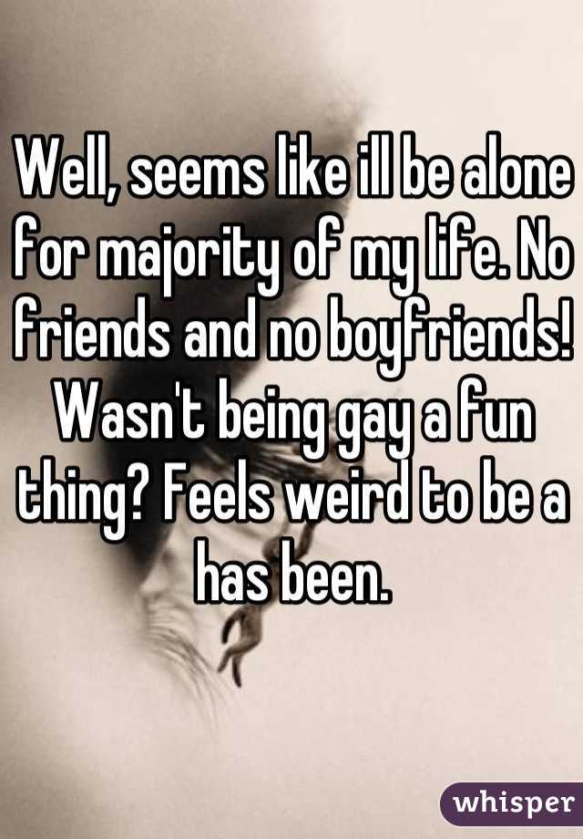 Well, seems like ill be alone for majority of my life. No friends and no boyfriends! Wasn't being gay a fun thing? Feels weird to be a has been.