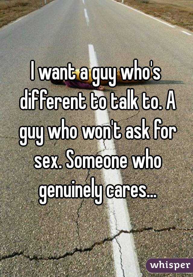 I want a guy who's different to talk to. A guy who won't ask for sex. Someone who genuinely cares...