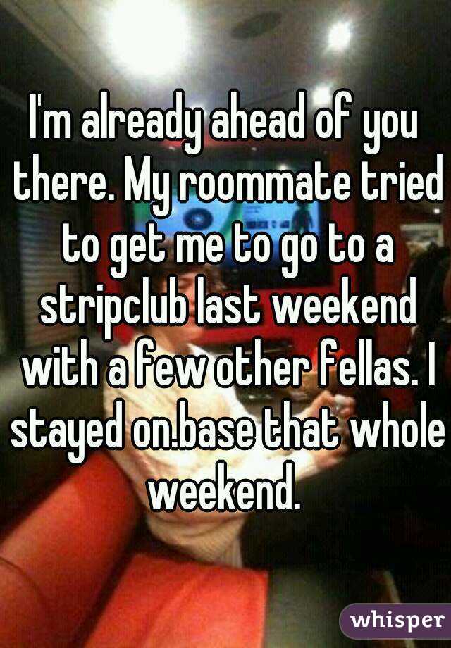 I'm already ahead of you there. My roommate tried to get me to go to a stripclub last weekend with a few other fellas. I stayed on.base that whole weekend. 