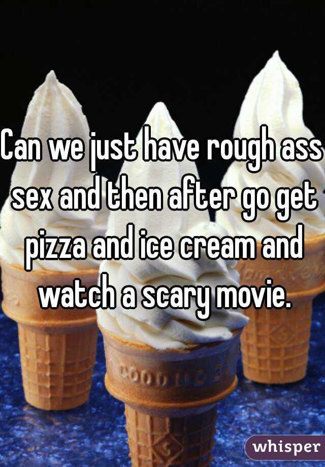 Can we just have rough ass sex and then after go get pizza and ice cream and watch a scary movie.