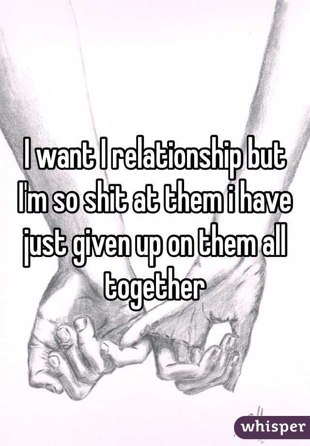 I want I relationship but I'm so shit at them i have just given up on them all together 